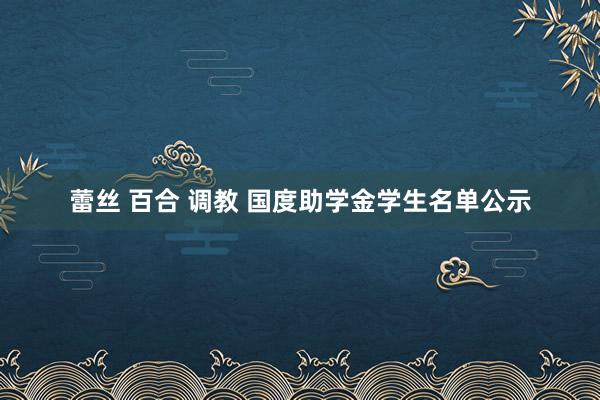 蕾丝 百合 调教 国度助学金学生名单公示