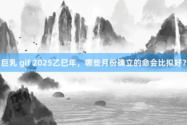 巨乳 gif 2025乙巳年，哪些月份确立的命会比拟好？