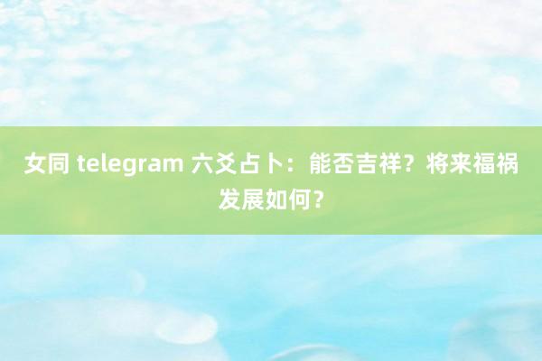 女同 telegram 六爻占卜：能否吉祥？将来福祸发展如何？