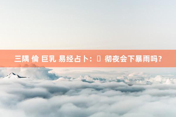 三隅 倫 巨乳 易经占卜：​彻夜会下暴雨吗？