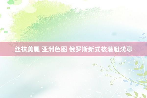 丝袜美腿 亚洲色图 俄罗斯新式核潜艇浅聊
