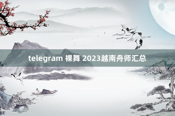 telegram 裸舞 2023越南舟师汇总