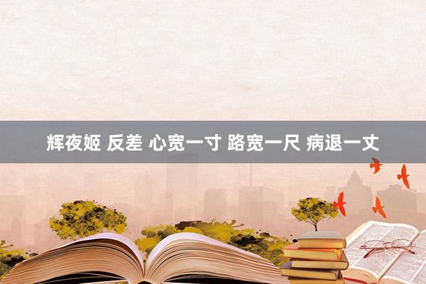 辉夜姬 反差 心宽一寸 路宽一尺 病退一丈