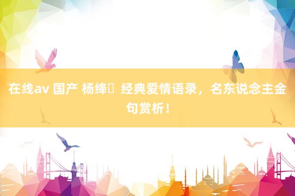 在线av 国产 杨绛ㅣ经典爱情语录，名东说念主金句赏析！