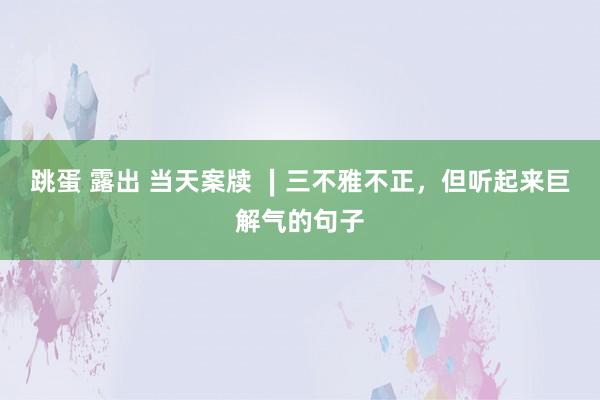 跳蛋 露出 当天案牍 ∣三不雅不正，但听起来巨解气的句子