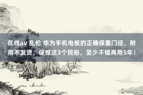 在线av 乱伦 华为手机电板的正确保重门径，耐用不发烫，保捏这3个民俗，至少不错再用5年！