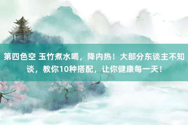 第四色空 玉竹煮水喝，降内热！大部分东谈主不知谈，教你10种搭配，让你健康每一天！
