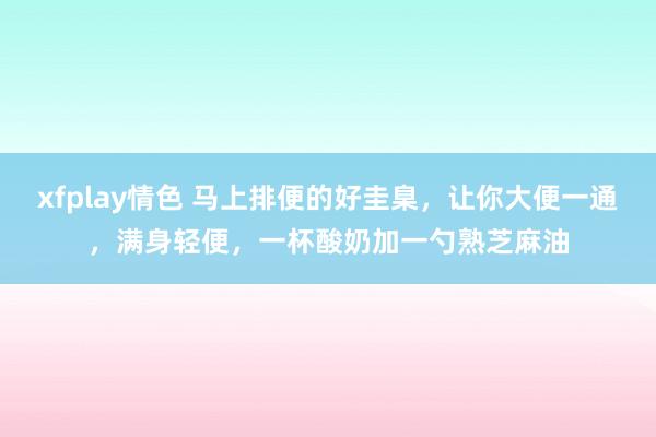 xfplay情色 马上排便的好圭臬，让你大便一通，满身轻便，一杯酸奶加一勺熟芝麻油