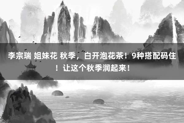李宗瑞 姐妹花 秋季，白开泡花茶！9种搭配码住！让这个秋季润起来！