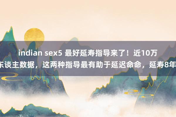 indian sex5 最好延寿指导来了！近10万东谈主数据，这两种指导最有助于延迟命命，延寿8年！
