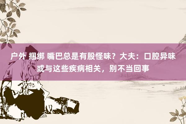 户外 捆绑 嘴巴总是有股怪味？大夫：口腔异味或与这些疾病相关，别不当回事