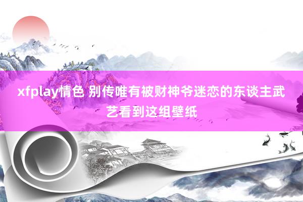 xfplay情色 别传唯有被财神爷迷恋的东谈主武艺看到这组壁纸