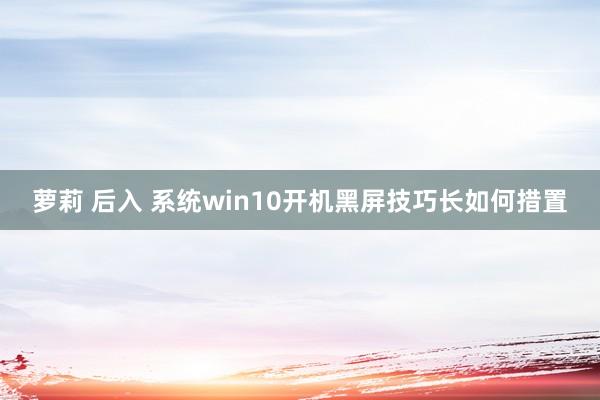 萝莉 后入 系统win10开机黑屏技巧长如何措置