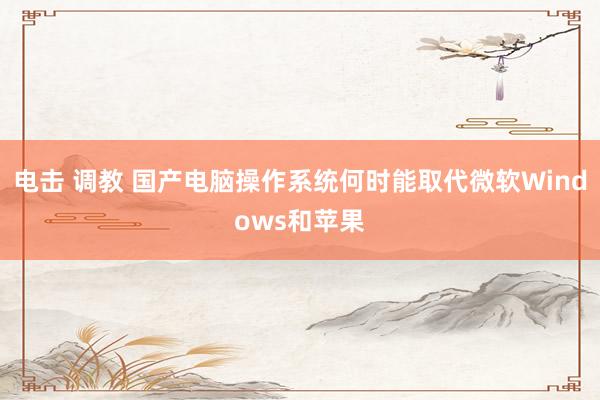 电击 调教 国产电脑操作系统何时能取代微软Windows和苹果