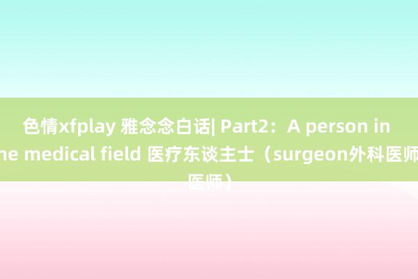 色情xfplay 雅念念白话| Part2:A person in the medical field 医疗东谈主士(surgeon外科医师)