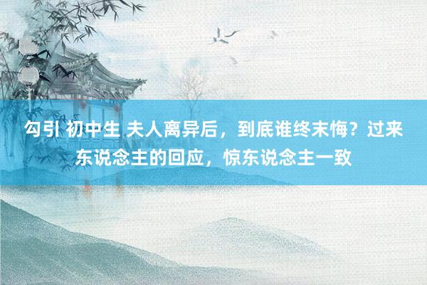 勾引 初中生 夫人离异后，到底谁终末悔？过来东说念主的回应，惊东说念主一致