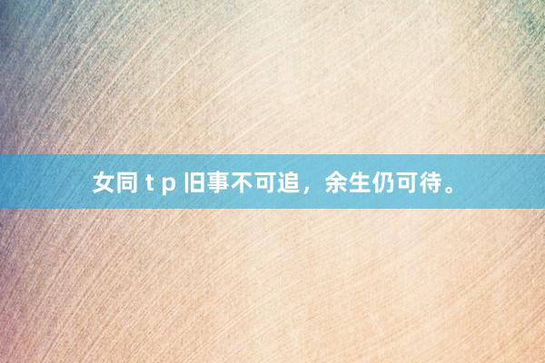 女同 t p 旧事不可追，余生仍可待。