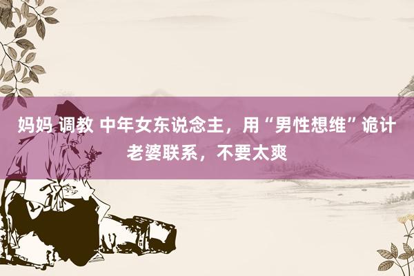 妈妈 调教 中年女东说念主，用“男性想维”诡计老婆联系，不要太爽