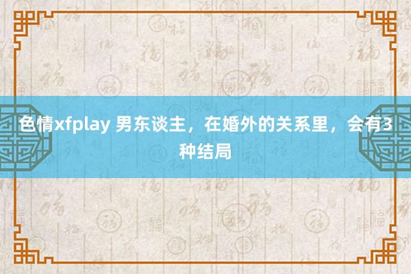 色情xfplay 男东谈主，在婚外的关系里，会有3种结局