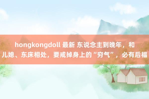 hongkongdoll 最新 东说念主到晚年，和儿媳、东床相处，要戒掉身上的“穷气”，必有后福