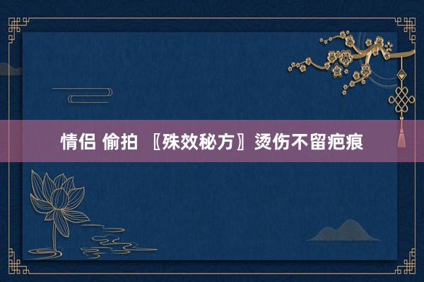 情侣 偷拍 〖殊效秘方〗烫伤不留疤痕