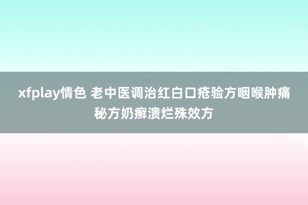 xfplay情色 老中医调治红白口疮验方咽喉肿痛秘方奶癣溃烂殊效方