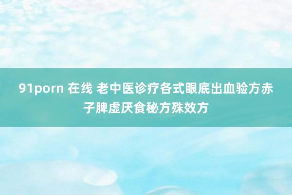 91porn 在线 老中医诊疗各式眼底出血验方赤子脾虚厌食秘方殊效方