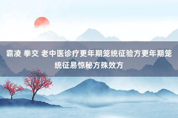霸凌 拳交 老中医诊疗更年期笼统征验方更年期笼统征易惊秘方殊效方