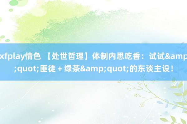 xfplay情色 【处世哲理】体制内思吃香：试试&quot;匪徒＋绿茶&quot;的东谈主设！
