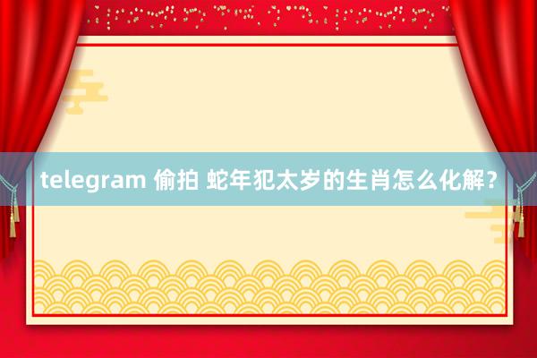 telegram 偷拍 蛇年犯太岁的生肖怎么化解？