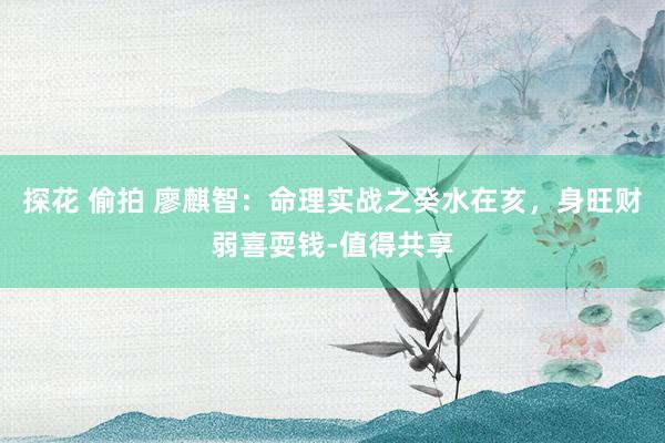 探花 偷拍 廖麒智：命理实战之癸水在亥，身旺财弱喜耍钱-值得共享