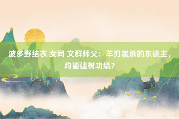 波多野结衣 女同 文群师父：羊刃袈杀的东谈主，均能建树功绩？