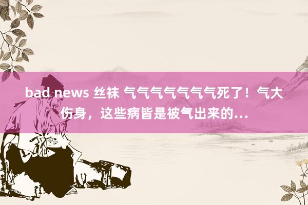 bad news 丝袜 气气气气气气气死了！气大伤身，这些病皆是被气出来的…