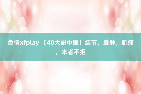 色情xfplay 【40大哥中医】结节，囊肿，肌瘤，来者不拒