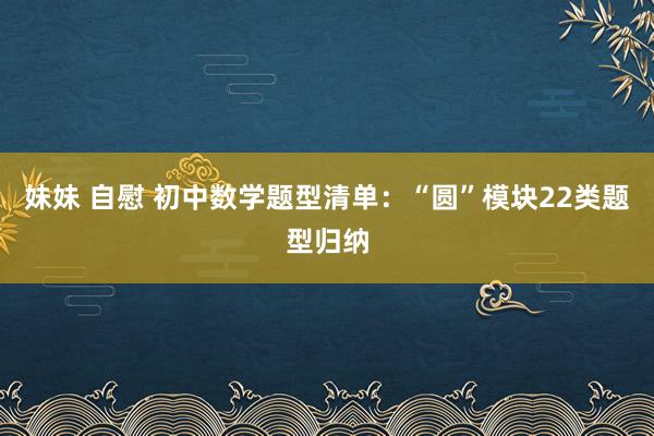妹妹 自慰 初中数学题型清单：“圆”模块22类题型归纳