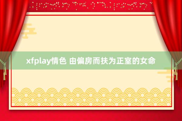 xfplay情色 由偏房而扶为正室的女命
