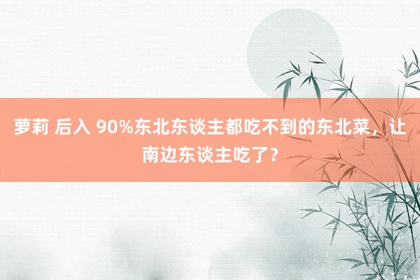 萝莉 后入 90%东北东谈主都吃不到的东北菜，让南边东谈主吃了？
