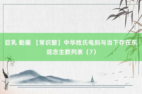 巨乳 動画 【常识窗】中华姓氏电刻与当下存在东说念主数列表（7）