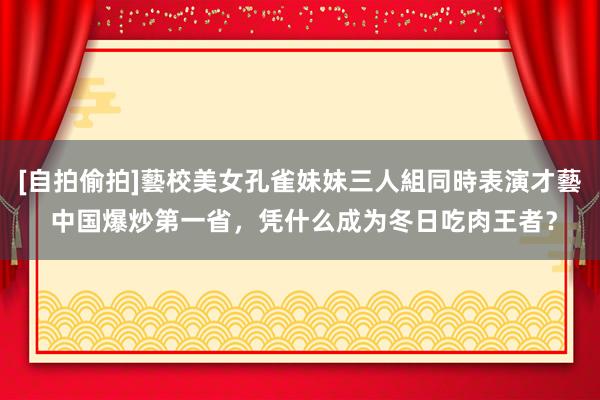 [自拍偷拍]藝校美女孔雀妹妹三人組同時表演才藝 中国爆炒第一省，凭什么成为冬日吃肉王者？
