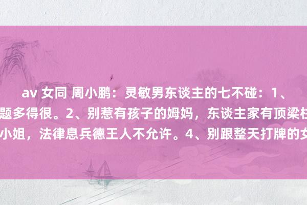 av 女同 周小鹏：灵敏男东谈主的七不碰：1、别碰已婚的女东谈主，难题多得很。2、别惹有孩子的姆妈，东谈主家有顶梁柱。3、别招惹未成年小小姐，法律息兵德王人不允许。4、别跟整天打牌的女东谈主纠缠，她们的心念念不在正谈上。5、别...