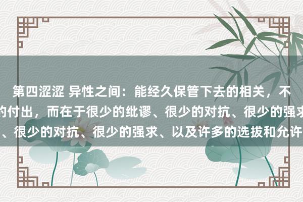 第四涩涩 异性之间：能经久保管下去的相关，不在于热烈的爱或大王人的付出，而在于很少的纰谬、很少的对抗、很少的强求、以及许多的选拔和允许