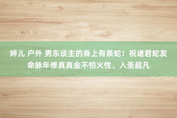 婷儿 户外 男东谈主的身上有条蛇！祝诸君蛇友命脉年修真真金不怕火性、入圣超凡