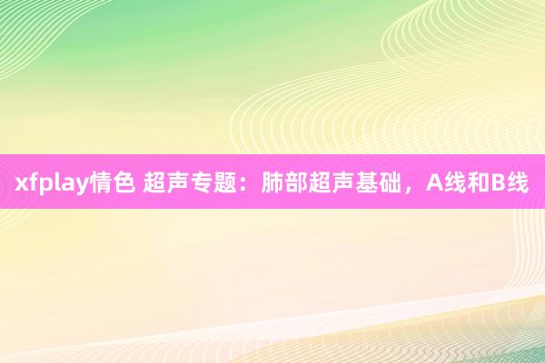 xfplay情色 超声专题：肺部超声基础，A线和B线