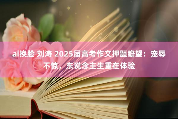 ai换脸 刘涛 2025届高考作文押题瞻望：宠辱不惊，东说念主生重在体验
