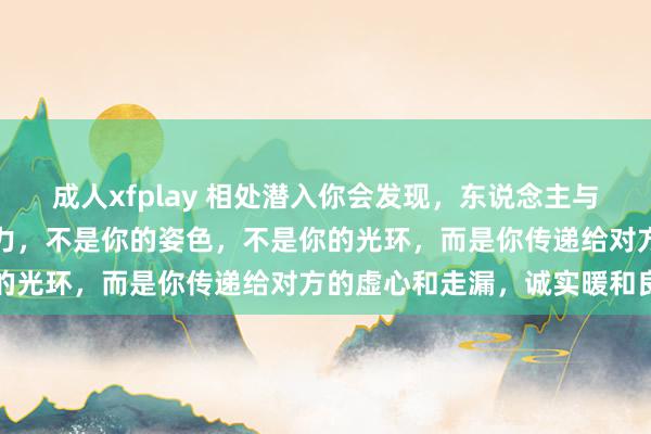成人xfplay 相处潜入你会发现，东说念主与东说念主之间最大的眩惑力，不是你的姿色，不是你的光环，而是你传递给对方的虚心和走漏，诚实暖和良