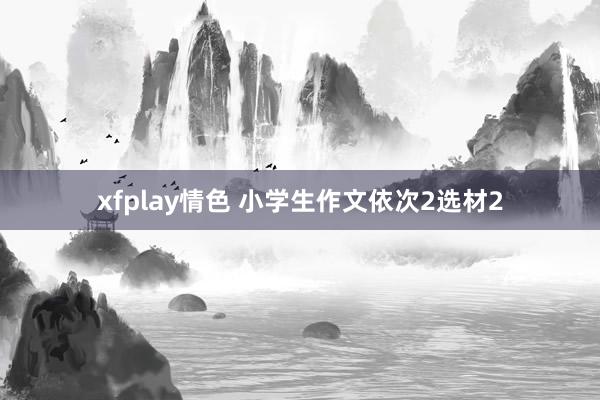 xfplay情色 小学生作文依次2选材2