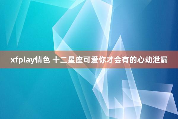 xfplay情色 十二星座可爱你才会有的心动泄漏