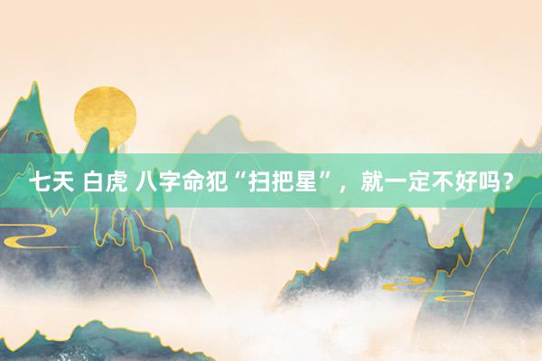 七天 白虎 八字命犯“扫把星”，就一定不好吗？