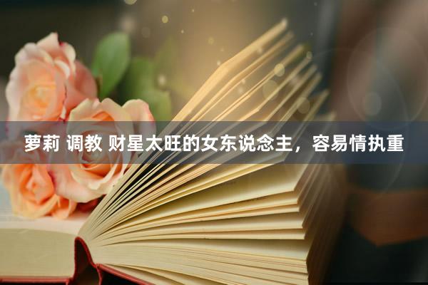 萝莉 调教 财星太旺的女东说念主，容易情执重