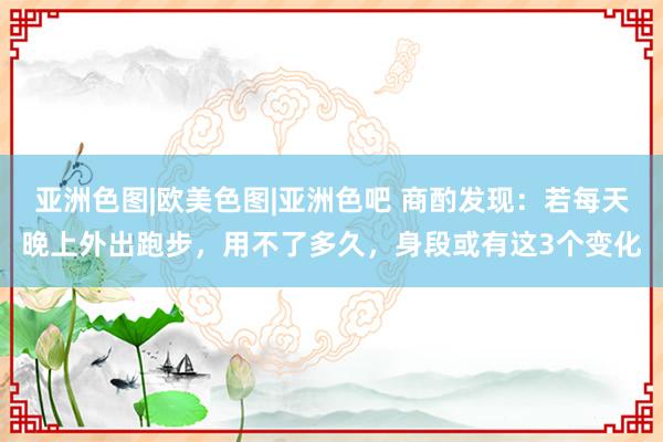 亚洲色图|欧美色图|亚洲色吧 商酌发现：若每天晚上外出跑步，用不了多久，身段或有这3个变化